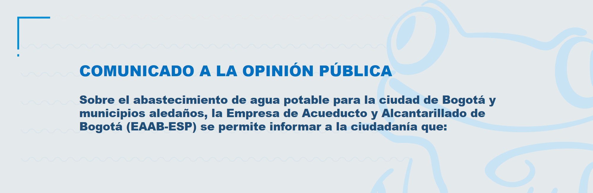 Sobre el abastecimiento de agua potable para la ciudad de Bogotá y municipios aledaños, la Empresa de Acueducto y Alcantarillado de Bogotá (EAAB-ESP), se permite informar a la ciudadanía que: